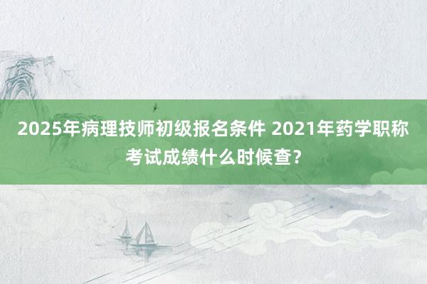 2025年病理技师初级报名条件 2021年药学职称考试成绩什么时候查？