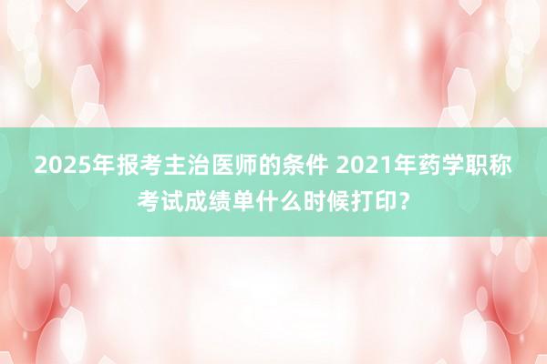 2025年报考主治医师的条件 2021年药学职称考试成绩单什么时候打印？