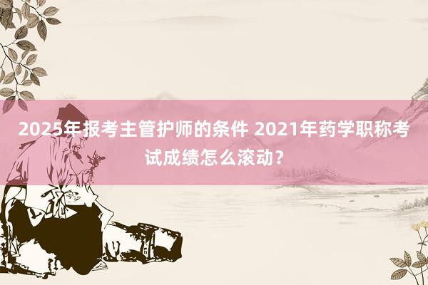 2025年报考主管护师的条件 2021年药学职称考试成绩怎么滚动?
