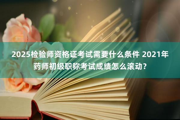 2025检验师资格证考试需要什么条件 2021年药师初级职称考试成绩怎么滚动？