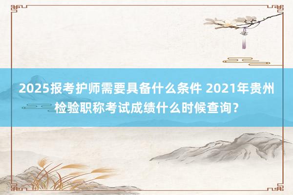 2025报考护师需要具备什么条件 2021年贵州检验职称考试成绩什么时候查询？