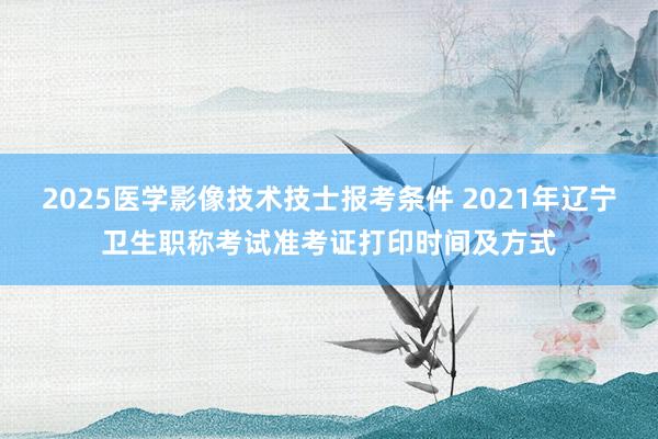 2025医学影像技术技士报考条件 2021年辽宁卫生职称考试准考证打印时间及方式