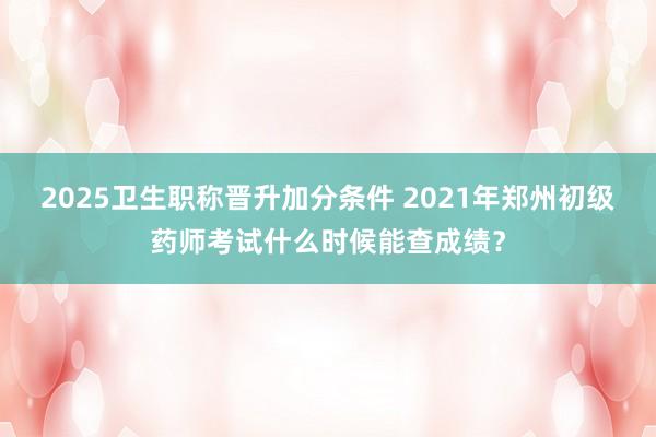 2025卫生职称晋升加分条件 2021年郑州初级药师考试什么时候能查成绩？