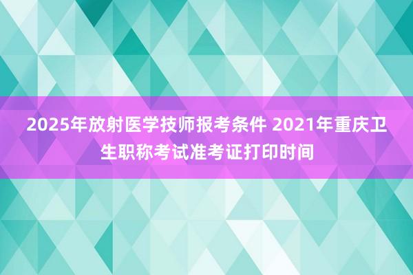 2025年放射医学技师报考条件 2021年重庆卫生职称考试准考证打印时间