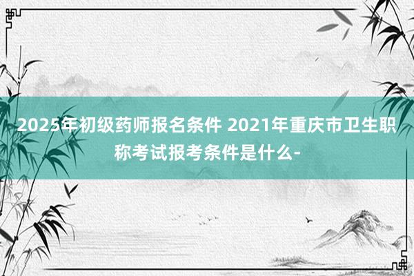 2025年初级药师报名条件 2021年重庆市卫生职称考试报考条件是什么-