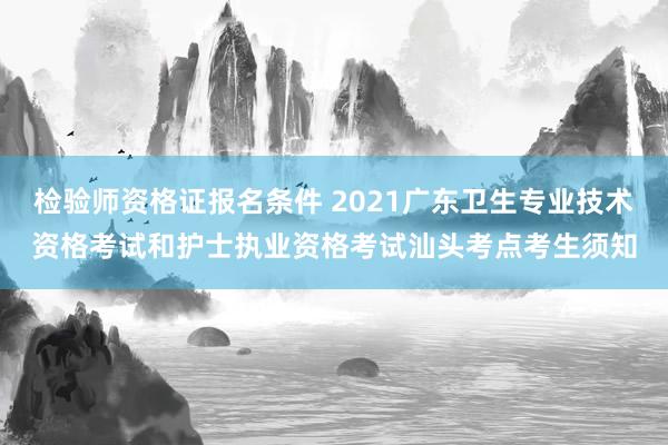 检验师资格证报名条件 2021广东卫生专业技术资格考试和护士执业资格考试汕头考点考生须知
