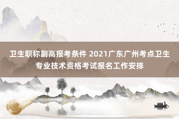 卫生职称副高报考条件 2021广东广州考点卫生专业技术资格考试报名工作安排