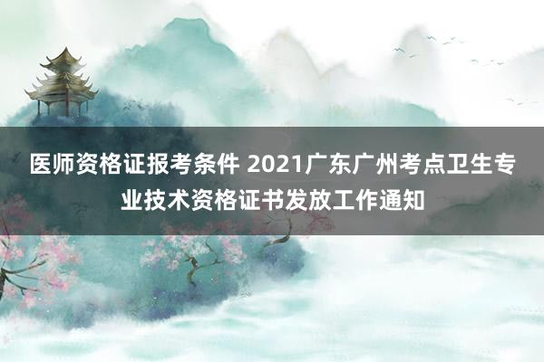 医师资格证报考条件 2021广东广州考点卫生专业技术资格证书发放工作通知