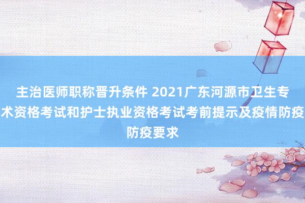 主治医师职称晋升条件 2021广东河源市卫生专业技术资格考试和护士执业资格考试考前提示及疫情防疫要求