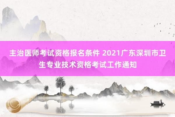 主治医师考试资格报名条件 2021广东深圳市卫生专业技术资格考试工作通知