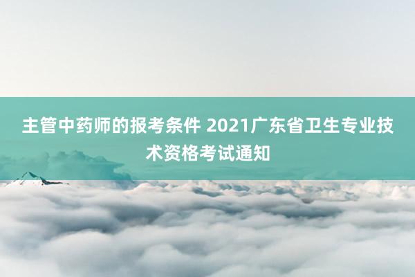 主管中药师的报考条件 2021广东省卫生专业技术资格考试通知