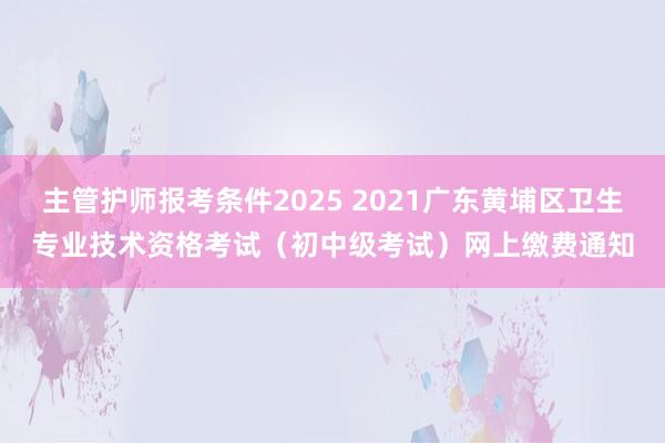主管护师报考条件2025 2021广东黄埔区卫生专业技术资格考试（初中级考试）网上缴费通知