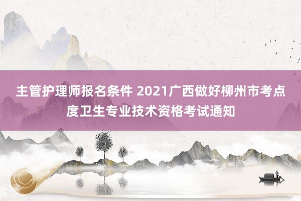 主管护理师报名条件 2021广西做好柳州市考点度卫生专业技术资格考试通知
