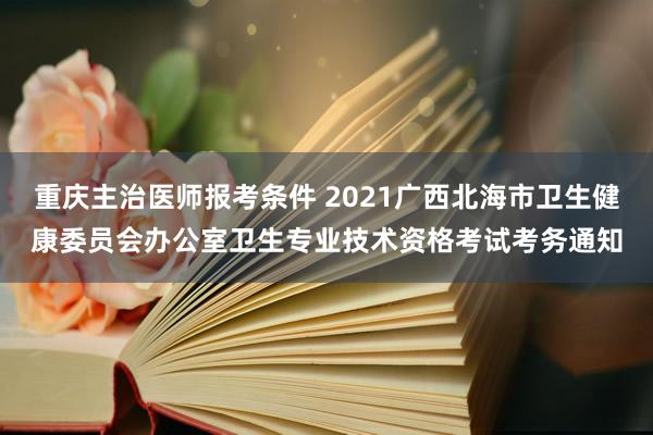 重庆主治医师报考条件 2021广西北海市卫生健康委员会办公室卫生专业技术资格考试考务通知