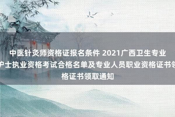 中医针灸师资格证报名条件 2021广西卫生专业技术和护士执业资格考试合格名单及专业人员职业资格证书领取通知