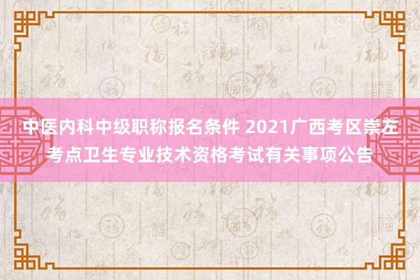中医内科中级职称报名条件 2021广西考区崇左考点卫生专业技术资格考试有关事项公告