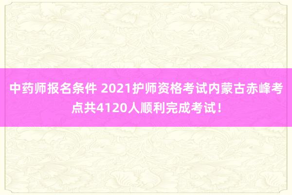 中药师报名条件 2021护师资格考试内蒙古赤峰考点共4120人顺利完成考试！