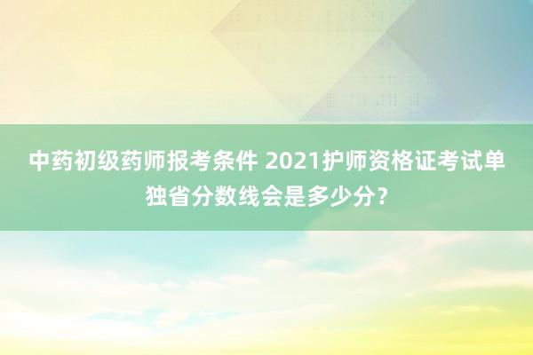 中药初级药师报考条件 2021护师资格证考试单独省分数线会是多少分？