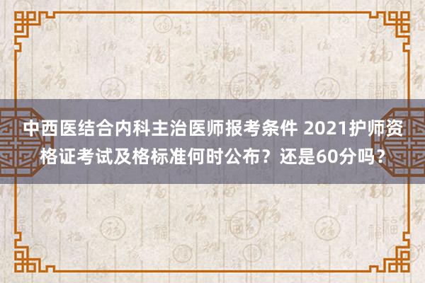 中西医结合内科主治医师报考条件 2021护师资格证考试及格标准何时公布？还是60分吗？