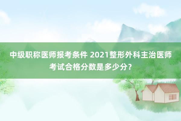 中级职称医师报考条件 2021整形外科主治医师考试合格分数是多少分？