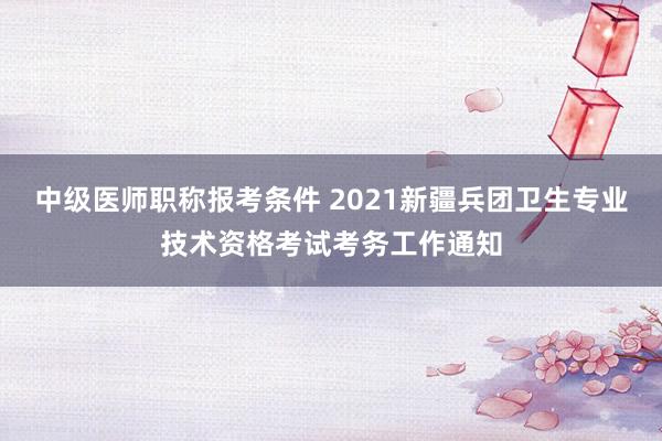 中级医师职称报考条件 2021新疆兵团卫生专业技术资格考试考务工作通知