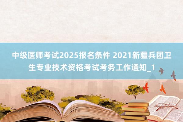 中级医师考试2025报名条件 2021新疆兵团卫生专业技术资格考试考务工作通知_1