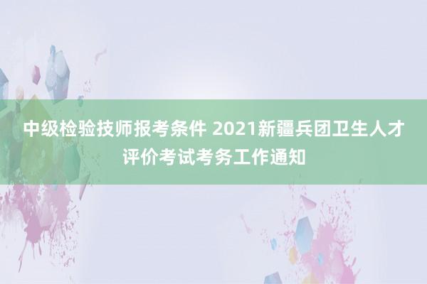 中级检验技师报考条件 2021新疆兵团卫生人才评价考试考务工作通知