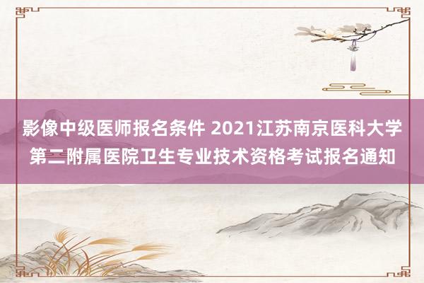 影像中级医师报名条件 2021江苏南京医科大学第二附属医院卫生专业技术资格考试报名通知