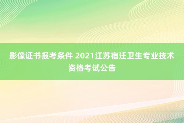 影像证书报考条件 2021江苏宿迁卫生专业技术资格考试公告