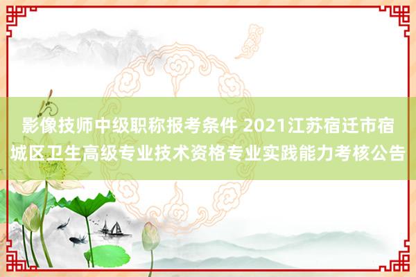 影像技师中级职称报考条件 2021江苏宿迁市宿城区卫生高级专业技术资格专业实践能力考核公告