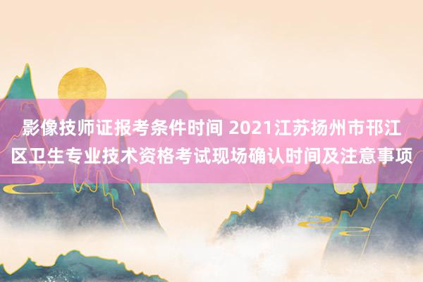 影像技师证报考条件时间 2021江苏扬州市邗江区卫生专业技术资格考试现场确认时间及注意事项