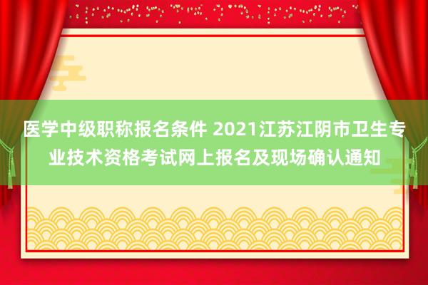 医学中级职称报名条件 2021江苏江阴市卫生专业技术资格考试网上报名及现场确认通知