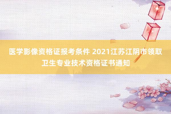 医学影像资格证报考条件 2021江苏江阴市领取卫生专业技术资格证书通知