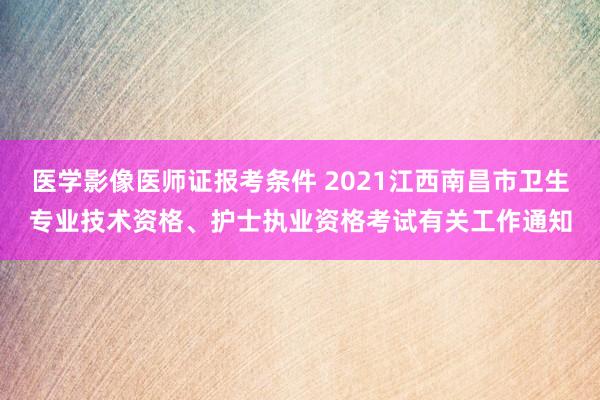 医学影像医师证报考条件 2021江西南昌市卫生专业技术资格、护士执业资格考试有关工作通知