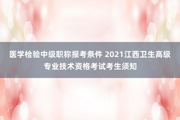 医学检验中级职称报考条件 2021江西卫生高级专业技术资格考试考生须知