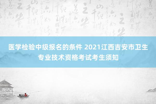 医学检验中级报名的条件 2021江西吉安市卫生专业技术资格考试考生须知
