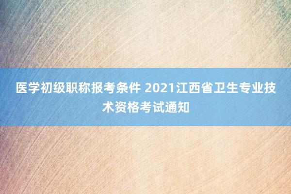 医学初级职称报考条件 2021江西省卫生专业技术资格考试通知