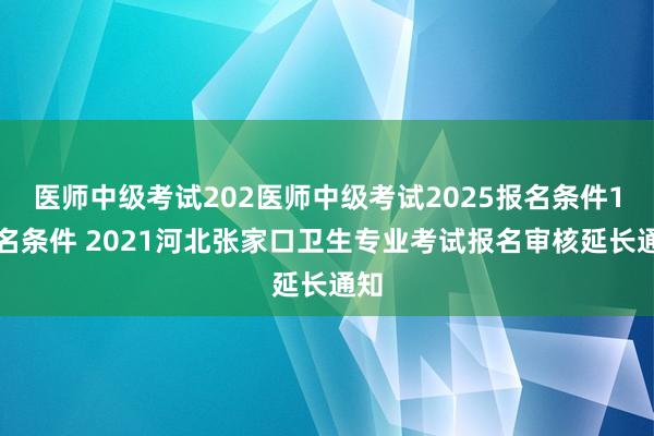 医师中级考试202医师中级考试2025报名条件1报名条件 2021河北张家口卫生专业考试报名审核延长通知