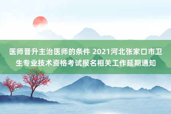 医师晋升主治医师的条件 2021河北张家口市卫生专业技术资格考试报名相关工作延期通知