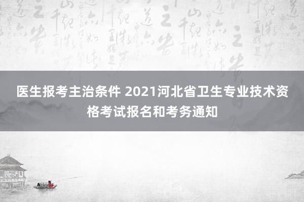 医生报考主治条件 2021河北省卫生专业技术资格考试报名和考务通知