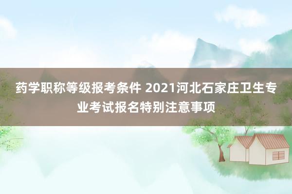 药学职称等级报考条件 2021河北石家庄卫生专业考试报名特别注意事项