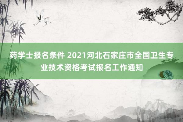 药学士报名条件 2021河北石家庄市全国卫生专业技术资格考试报名工作通知