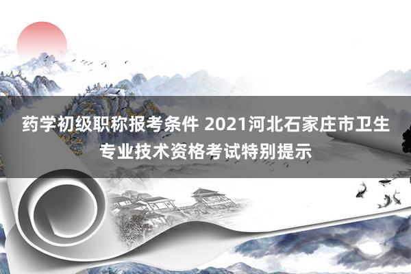 药学初级职称报考条件 2021河北石家庄市卫生专业技术资格考试特别提示