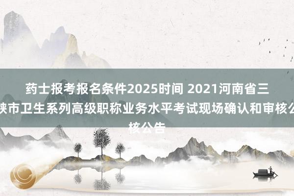 药士报考报名条件2025时间 2021河南省三门峡市卫生系列高级职称业务水平考试现场确认和审核公告