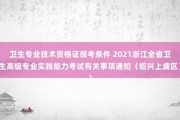 卫生专业技术资格证报考条件 2021浙江全省卫生高级专业实践能力考试有关事项通知（绍兴上虞区）