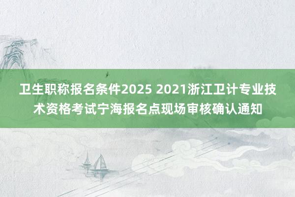 卫生职称报名条件2025 2021浙江卫计专业技术资格考试宁海报名点现场审核确认通知