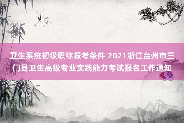 卫生系统初级职称报考条件 2021浙江台州市三门县卫生高级专业实践能力考试报名工作通知