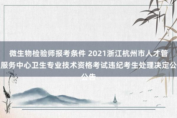 微生物检验师报考条件 2021浙江杭州市人才管理服务中心卫生专业技术资格考试违纪考生处理决定公告