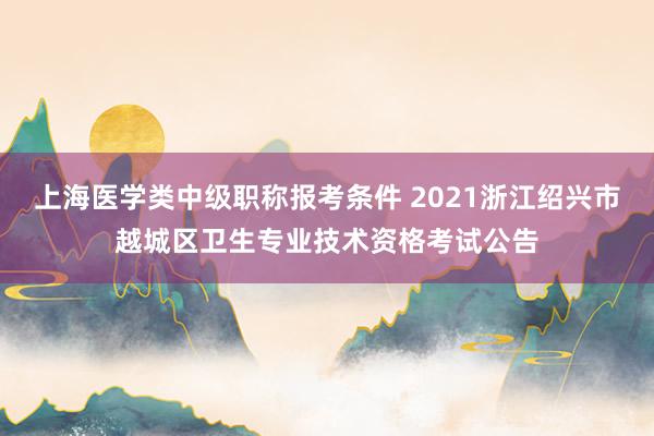 上海医学类中级职称报考条件 2021浙江绍兴市越城区卫生专业技术资格考试公告