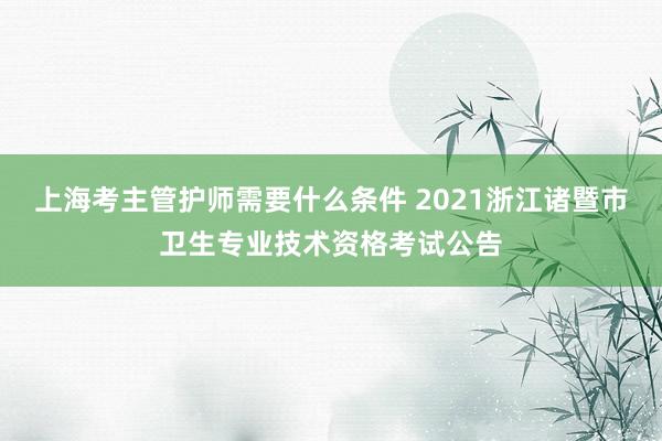 上海考主管护师需要什么条件 2021浙江诸暨市卫生专业技术资格考试公告